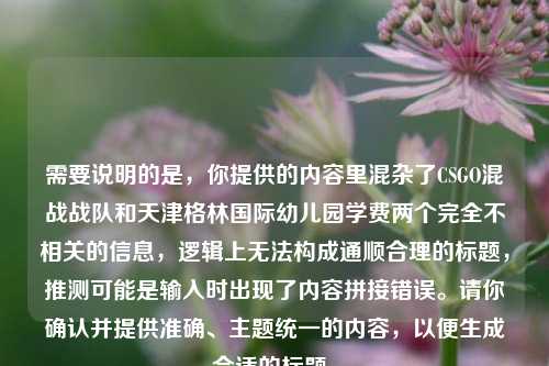 需要说明的是,你提供的内容里混杂了CSGO混战战队和天津格林国际幼儿园学费两个完全不相关的信息,逻辑上无法构成通顺合理的标题,推测可能是输入时出现了内容拼接错误。请你确认并提供准确、主题统一的内容,以便生成合适的标题。
