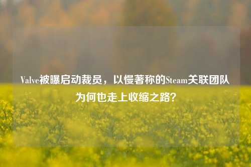 Valve被曝启动裁员,以慢著称的Steam关联团队为何也走上收缩之路?