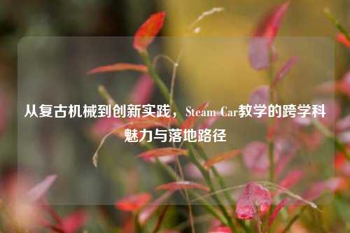 从复古机械到创新实践,Steam Car教学的跨学科魅力与落地路径