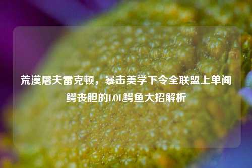 荒漠屠夫雷克顿，暴击美学下令全联盟上单闻鳄丧胆的LOL鳄鱼大招解析