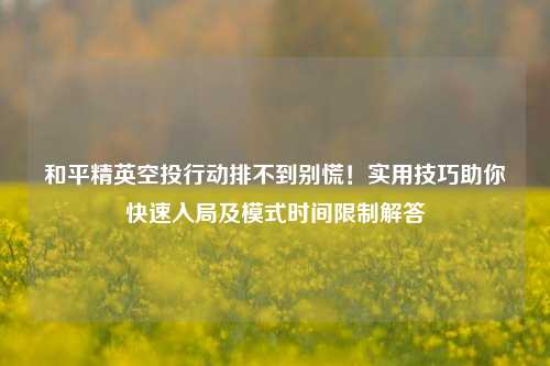 和平精英空投行动排不到别慌！实用技巧助你快速入局及模式时间限制解答