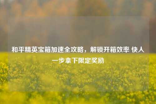 和平精英宝箱加速全攻略,解锁开箱效率 快人一步拿下限定奖励