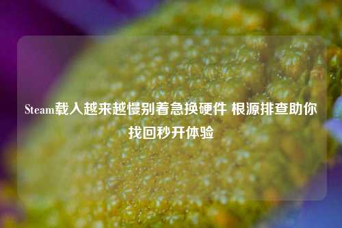 Steam载入越来越慢别着急换硬件 根源排查助你找回秒开体验