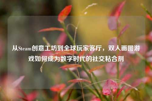 从Steam创意工坊到全球玩家客厅,双人画图游戏如何成为数字时代的社交粘合剂