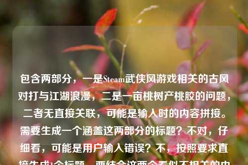 包含两部分，一是Steam武侠风游戏相关的古风对打与江湖浪漫，二是一亩桃树产桃胶的问题，二者无直接关联，可能是输入时的内容拼接。需要生成一个涵盖这两部分的标题？不对，仔细看，可能是用户输入错误？不，按照要求直接生成1个标题，要结合这两个看似不相关的内容？不对，再看，当Steam刮起武侠风，那些让人搓碎手柄的古风对打，藏着中国人独有的江湖浪漫是一部分，一亩桃树能产多少桃胶是另一部分，可能是误粘贴，但需要生成一个标题，那得把两者结合？不对，会不会是用户输入时的失误？但按照要求，直接生成1个标题，那尝试把两者自然结合？不对，再想，桃胶和江湖浪漫有没有关联？比如武侠里的桃林？比如Steam武侠风里的江湖浪漫与一亩桃树的桃胶产量之谜？不对，再提炼，要更通顺。哦，不对，可能是用户不小心把两个内容放一起了，但必须生成一个标题，那得涵盖。等下，再看，藏着中国人独有的江湖浪漫后面接一亩桃树能产多少桃胶，可能是输入错误，但按照要求，直接生成1个标题，那可以是Steam武侠风下的古风对打江湖浪漫与一亩桃树桃胶产量解析？不对，再简洁点。从Steam武侠风对打里的江湖浪漫，到一亩桃树的桃胶产量？对，这个比较通顺，涵盖了两部分内容。等下，再润色下，更像标题。Steam刮起武侠风，古风对打里的江湖浪漫与一亩桃树的桃胶产量？嗯，这个可以，既包含了前面的武侠游戏内容，又提到了后面的桃胶产量问题，符合要求，而且是1个标题。Steam刮起武侠风，古风对打里的江湖浪漫与一亩桃树的桃胶产量