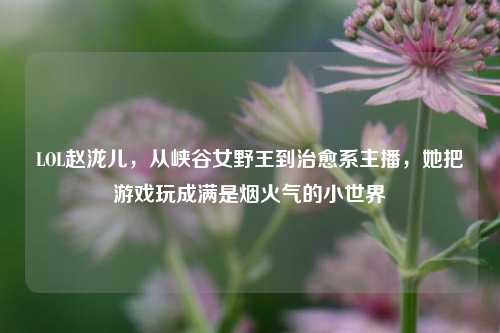 LOL赵泷儿，从峡谷女野王到治愈系主播，她把游戏玩成满是烟火气的小世界
