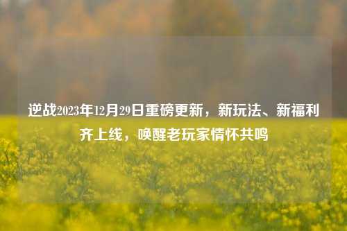 逆战2023年12月29日重磅更新,新玩法、新福利齐上线,唤醒老玩家情怀共鸣