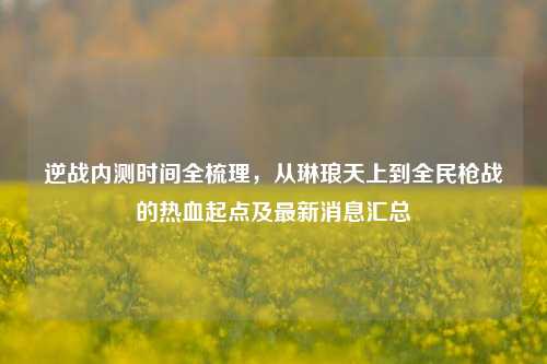 逆战内测时间全梳理，从琳琅天上到全民枪战的热血起点及最新消息汇总