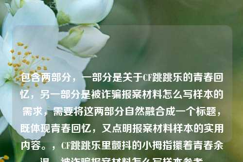 包含两部分，一部分是关于CF跳跳乐的青春回忆，另一部分是被诈骗报案材料怎么写样本的需求，需要将这两部分自然融合成一个标题，既体现青春回忆，又点明报案材料样本的实用内容。，CF跳跳乐里颤抖的小拇指攥着青春余温，被诈骗报案材料怎么写样本参考