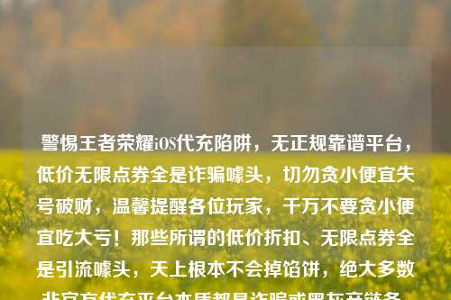警惕王者荣耀iOS代充陷阱，无正规靠谱平台，低价无限点券全是诈骗噱头，切勿贪小便宜失号破财，温馨提醒各位玩家，千万不要贪小便宜吃大亏！那些所谓的低价折扣、无限点券全是引流噱头，天上根本不会掉馅饼，绝大多数非官方代充平台本质都是诈骗或黑灰产链条，为了省几块钱，把自己养了好几年的游戏账号弄封禁，甚至被骗走更多钱财，完全是得不偿失，请务必通过游戏官方正规渠道充值，保护好自身账号与财产安全。