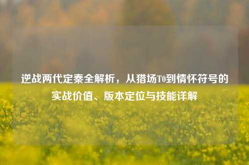 逆战两代定秦全解析，从猎场T0到情怀符号的实战价值、版本定位与技能详解