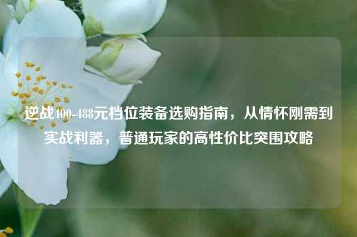 逆战400-488元档位装备选购指南，从情怀刚需到实战利器，普通玩家的高性价比突围攻略