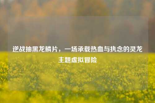逆战抽黑龙鳞片，一场承载热血与执念的灵龙主题虚拟冒险