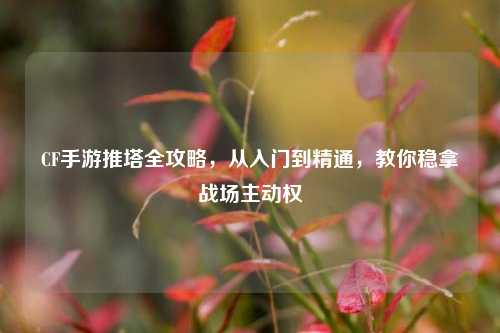 CF手游推塔全攻略，从入门到精通，教你稳拿战场主动权