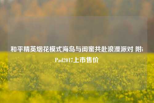 和平精英烟花模式海岛与闺蜜共赴浪漫派对 附iPad2017上市售价