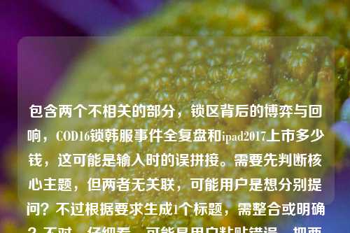 包含两个不相关的部分，锁区背后的博弈与回响，COD16锁韩服事件全复盘和ipad2017上市多少钱，这可能是输入时的误拼接。需要先判断核心主题，但两者无关联，可能用户是想分别提问？不过根据要求生成1个标题，需整合或明确？不对，仔细看，可能是用户粘贴错误，把两个问题放一起了。但按照指令，直接生成1个标题，需涵盖？不，其实这两个内容无关，可能是失误，但还是要处理。不过再想，可能是用户输入时的错误，比如本来想查两个内容，但混在一起了。但根据要求，生成1个标题，那可能需要指出？不对，指令是根据我提供给你的内容，直接生成1个标题，只要1个标题。那内容里有两个点，COD16锁韩服事件复盘、iPad2017上市价格。但这俩不相关，怎么整合？不对，会不会是用户输入错误，把两个搜索词放一起了？但不管怎样，按要求来，可能需要明确？不对，再看，可能是排版问题，比如锁区背后的博弈与回响，COD16锁韩服事件全复盘是一个，然后ipad2017上市多少钱是另一个，但用户放一起了。但生成1个标题的话，可能需要说明？不，不对，可能我理解错了？不，再想，会不会是用户误输入，把两个问题粘在一起了，但按照任务，必须生成1个标题，那只能尽量？不对，不对，等下，会不会是COD16锁韩服事件全复盘后面不小心带了ipad2017上市多少钱？但内容里确实有。不过再仔细看，用户的需求是根据提供的内容生成1个标题，那内容包含两个无关主题，这时候怎么办？哦，不对，可能是我看错了？再看，锁区背后的博弈与回响，COD16锁韩服事件全复盘ipad2017上市多少钱——哦，可能是输入时没有空格，复盘后面直接接了ipad，但其实是两个独立的问题？但用户要求生成1个标题，那可能需要涵盖？但这俩完全不相关，比如COD16锁韩服事件复盘与iPad2017上市价格解析？不对，但这样很奇怪。不过再想，会不会是用户的输入错误，比如本来是想查COD16的内容，不小心带了iPad的问题？但没有更多信息，只能根据现有内容生成。等等，不对，再仔细看，会不会是ipad2017是打错了？不，不是。或者，会不会是用户把两个搜索query放一起了，那标题可以是COD16锁韩服事件全复盘及iPad 2017上市价格相关问题梳理？不过感觉有点生硬，但这是唯一能涵盖两个内容的方式？不对，等下，再想，有没有可能是我理解错了，COD16锁韩服事件全复盘ipad2017是啥？不可能，COD16和iPad2017没关系。所以应该是用户输入时的拼接错误，把两个问题放在一起了。那按照要求生成1个标题，只能把两个内容都包含进去？或者，会不会是用户主要想讲COD16，后面的iPad是误加？但不能假设，必须根据提供的内容。等等，再看用户的原始输入，锁区背后的博弈与回响，COD16锁韩服事件全复盘ipad2017上市多少钱——哦，可能是复盘后面漏了标点或空格，然后是另一个问题。那生成标题的话，可能需要明确这两个点？比如锁区博弈回响，COD16锁韩服事件全复盘 附iPad 2017上市价格查询？不对，但附有点牵强。或者COD16锁韩服事件复盘与iPad 2017上市价格相关内容汇总？不过再想想，会不会用户是不小心把两个问题粘在一起，其实核心是COD16？但不能确定。等等，不对，再看，锁区背后的博弈与回响，COD16锁韩服事件全复盘这部分是完整的事件复盘，后面的ipad2017上市多少钱是一个问题，可能是用户输入时的错误，比如复制粘贴多带了。但按照指令，必须根据提供的内容生成1个标题，那如果只取COD16的部分，会不会不符合？但如果整合的话，太奇怪。等等，再仔细看，会不会是ipad2017是IP什么的打错了？比如复盘，IPAD？不，不对。或者复盘与2017年的什么？不，COD16是2019年的游戏，和2017的iPad没关系。哦，等等，会不会是用户在输入的时候，把两个不同的搜索内容放在一起了，比如本来想分别搜索，但不小心粘到同一个输入框里了。这时候怎么处理？但用户要求根据我提供给你的内容，直接生成1个标题，只要1个标题，那必须基于所有内容。那只能生成一个涵盖两个不相关主题的标题？比如COD16锁韩服事件全复盘及iPad 2017上市价格相关问题解答？不过感觉有点怪，但这是符合内容的。不对，等下，再想，会不会我漏看了什么？比如锁区和iPad有啥关系？iPad上玩COD16？不可能，COD16是PC和主机的，iPad2017带不动。所以肯定是两个无关内容。那只能整合？或者，会不会是用户输入错误，ipad2017是多余的？但不能擅自删除内容。等等，再看用户的输入，锁区背后的博弈与回响，COD16锁韩服事件全复盘ipad2017上市多少钱——会不会是复盘后面的ipad是及的打错？比如复盘及2017上市多少钱？不对，COD16不是2017上市的。哦，不对，COD16是2019年10月25日发售的，2017年的是COD14。所以不对。那还是两个无关内容。那只能生成一个包含两者的标题？比如游戏锁区博弈与数码产品定价，COD16锁韩服事件复盘及iPad 2017上市价格解析？这个好像可以，把两个内容归到游戏和数码两个类别，这样标题就通顺了。对，这个比较合适，既涵盖了COD16锁韩服事件的复盘（锁区博弈），又涵盖了iPad2017上市价格（数码产品定价），逻辑上也能说得过去，把两个不相关的内容归到不同的小主题下，形成一个标题。嗯，就这个吧。游戏锁区博弈与数码产品定价，COD16锁韩服事件全复盘及iPad 2017上市价格解析