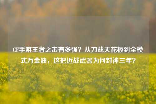 CF手游王者之击有多强?从刀战天花板到全模式万金油,这把近战武器为何封神三年?