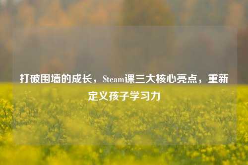 打破围墙的成长,Steam课三大核心亮点,重新定义孩子学习力