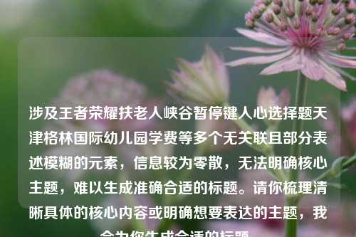 涉及王者荣耀扶老人峡谷暂停键人心选择题天津格林国际幼儿园学费等多个无关联且部分表述模糊的元素，信息较为零散，无法明确核心主题，难以生成准确合适的标题。请你梳理清晰具体的核心内容或明确想要表达的主题，我会为你生成合适的标题。