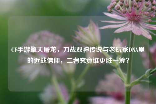 CF手游擎天屠龙,刀战双神传说与老玩家DNA里的近战信仰,二者究竟谁更胜一筹?