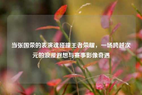 当张国荣的表演魂碰撞王者荣耀，一场跨越次元的浪漫遐想与赛事影像奇遇