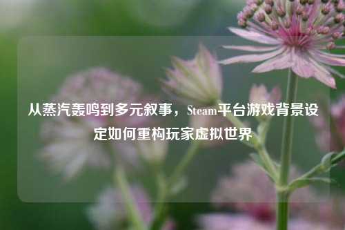 从蒸汽轰鸣到多元叙事，Steam平台游戏背景设定如何重构玩家虚拟世界