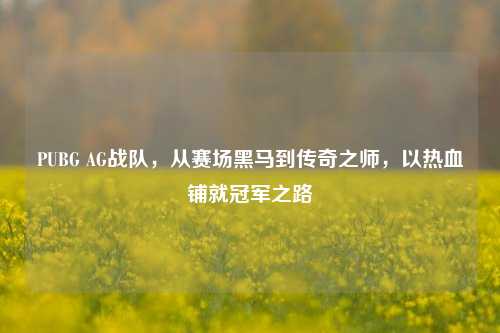 PUBG AG战队，从赛场黑马到传奇之师，以热血铺就冠军之路
