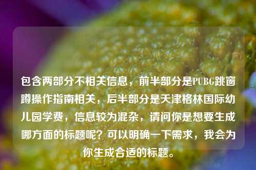 包含两部分不相关信息，前半部分是PUBG跳窗蹲操作指南相关，后半部分是天津格林国际幼儿园学费，信息较为混杂，请问你是想要生成哪方面的标题呢？可以明确一下需求，我会为你生成合适的标题。