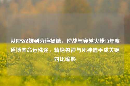 从FPS双雄到分道扬镳，逆战与穿越火线13年赛道博弈命运殊途，精绝兽神与死神猎手成关键对比缩影