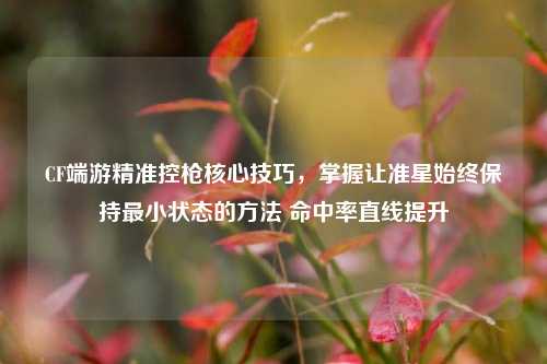 CF端游精准控枪核心技巧，掌握让准星始终保持最小状态的方法 命中率直线提升