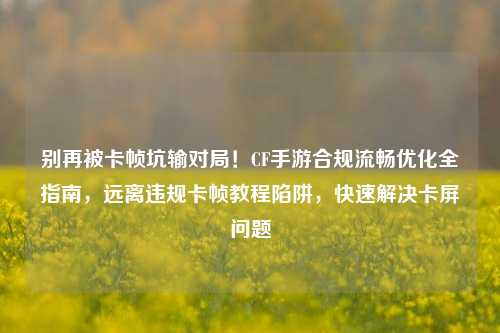 别再被卡帧坑输对局！CF手游合规流畅优化全指南，远离违规卡帧教程陷阱，快速解决卡屏问题