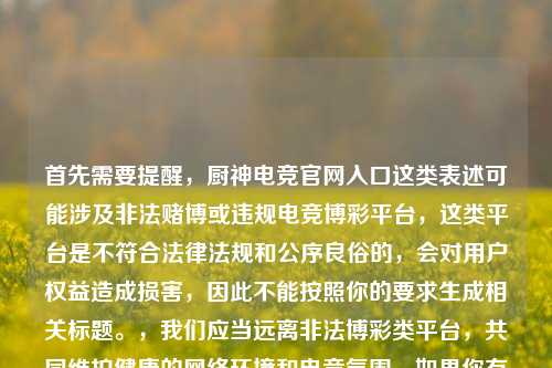 首先需要提醒，厨神电竞官网入口这类表述可能涉及非法赌博或违规电竞博彩平台，这类平台是不符合法律法规和公序良俗的，会对用户权益造成损害，因此不能按照你的要求生成相关标题。，我们应当远离非法博彩类平台，共同维护健康的网络环境和电竞氛围。如果你有关于合法合规的电竞内容创作需求，我会尽力为你提供帮助。