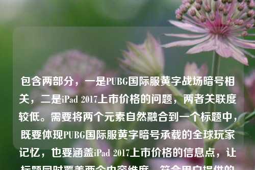 包含两部分,一是PUBG国际服黄字战场暗号相关,二是iPad 2017上市价格的问题,两者关联度较低。需要将两个元素自然融合到一个标题中,既要体现PUBG国际服黄字暗号承载的全球玩家记忆,也要涵盖iPad 2017上市价格的信息点,让标题同时覆盖两个内容维度,符合用户提供的全部信息。,PUBG国际服黄字战场暗号藏全球玩家共同记忆,iPad2017上市价格引回忆