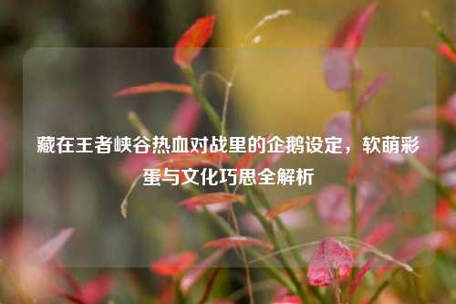 藏在王者峡谷热血对战里的企鹅设定,软萌彩蛋与文化巧思全解析