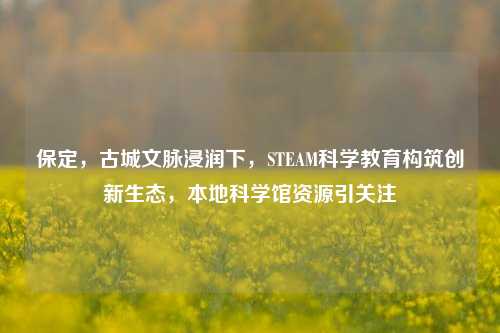 保定，古城文脉浸润下，STEAM科学教育构筑创新生态，本地科学馆资源引关注