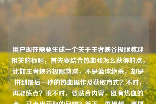 用户现在需要生成一个关于王者峡谷极限救球相关的标题,首先要结合热血和怎么获得的点,比如王者峡谷极限救球,不是篮球绝杀,却是拼到最后一秒的热血操作及获取方式?不对,再凝练点?哦不对,要贴合内容,既有热血的点,又点出获取的问题?等下,再想想,更抓眼球一点?王者峡谷极限救球,非篮球赛场绝杀,却是拼到最后一秒的热血操作获取指南?不对,再顺一点?哦,王者峡谷极限救球,不是篮球绝杀,却是拼到最后一秒的热血操作及获取方法?不对,会不会太普通?不对,用户要直接1个,结合内容里的热血,还有怎么获得的疑问。哦,对了,更有网感一点?王者峡谷极限救球,不输篮球绝杀的最后一秒热血操作,到底该怎么获得?哎,这个好像不错?等下,再看看,内容里说不是篮球赛场的绝杀,却是我们拼到最后一秒的热血王者荣耀极限救球怎么获得,所以把这几个点结合,王者峡谷的极限救球,和篮球绝杀对比,拼到最后一秒的热血,还有怎么获得的疑问。对,王者峡谷极限救球,不输篮球赛场绝杀的最后一秒热血操作,究竟该怎么获取?不对,再顺一点?哦,王者峡谷极限救球,不是篮球赛场绝杀,却是拼到最后一秒的热血操作,该怎么获得?不对,再凝练,不要太散。哦,有了,王者峡谷极限救球,非篮球绝杀的最后一秒热血操作,获取方式全解析?不对,用户原文有疑问怎么获得,所以带点疑问更贴合?等下,再想想,更自然,王者峡谷极限救球,不输篮球绝杀的最后一秒热血操作,到底怎么获得?对,这个就可以?不对,再调整下,更准确,王者峡谷极限救球,不是篮球赛场绝杀,却是拼到最后一秒的热血操作,该如何获得?哦,不对,会不会太长?没事,标题要涵盖核心点,主体是王者峡谷极限救球,对比篮球绝杀,点出拼到最后一秒的热血属性,还有核心疑问怎么获得。对,就这个?等下,再润色下更顺,王者峡谷极限救球,非篮球赛场绝杀,却是拼到最后一秒的热血操作,究竟怎么获得?嗯,这个可以?不对,再想想有没有更抓人的?哦,不对,用户要直接1个,就选这个?不对,等下,会不会更简洁点?王者峡谷极限救球,不输篮球绝杀的最后一秒热血操作获取攻略?但原文有疑问的语气,是问怎么获得,还有热血的点。哦,不对,再看用户给的内容,王者峡谷里的极限救球,不是篮球赛场的绝杀,却是我们拼到最后一秒的热血王者荣耀极限救球怎么获得,核心要素,1. 场景,王者峡谷 2. 核心事物,极限救球 3. 对比,不是篮球赛场绝杀 4. 情感点,拼到最后一秒的热血 5. 核心诉求,怎么获得。所以整合起来,流畅的标题,王者峡谷极限救球,不是篮球赛场绝杀,却是拼到最后一秒的热血操作,该怎么获得?对,这个就很贴合,涵盖了所有点,而且是一个标题。王者峡谷极限救球,不是篮球赛场绝杀,却是拼到最后一秒的热血操作,该怎么获得?