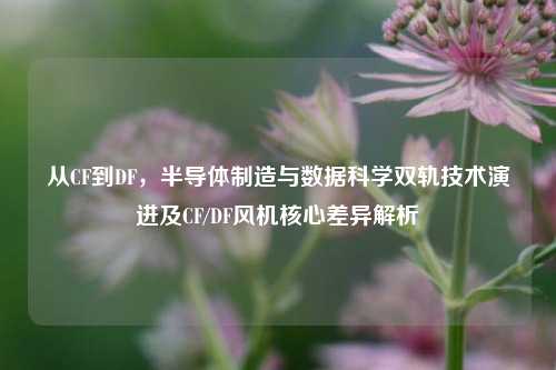 从CF到DF,半导体制造与数据科学双轨技术演进及CF/DF风机核心差异解析