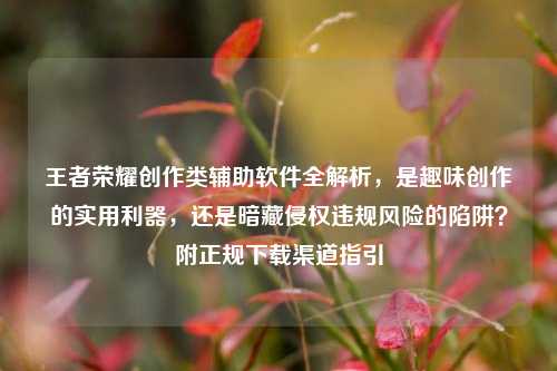 王者荣耀创作类辅助软件全解析，是趣味创作的实用利器，还是暗藏侵权违规风险的陷阱？附正规下载渠道指引