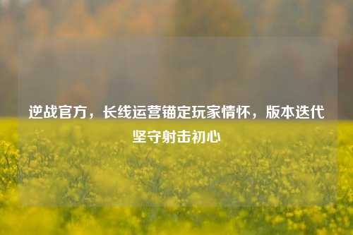 逆战官方,长线运营锚定玩家情怀,版本迭代坚守射击初心