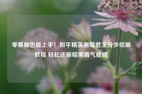 零基础也能上手！和平精英黑暗君主分步绘画教程 轻松还原暗黑霸气质感