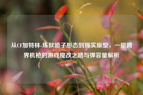 从CF加特林-炼狱喷子形态到现实原型，一挺跨界机枪的游戏魔改之路与弹容量解析