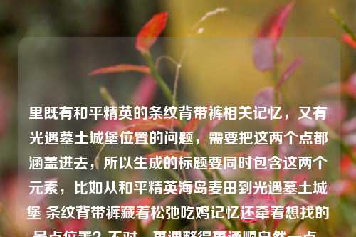里既有和平精英的条纹背带裤相关记忆,又有光遇墓土城堡位置的问题,需要把这两个点都涵盖进去,所以生成的标题要同时包含这两个元素,比如从和平精英海岛麦田到光遇墓土城堡 条纹背带裤藏着松弛吃鸡记忆还牵着想找的景点位置?不对,再调整得更通顺自然一点,哦不对,要准确结合,应该是从和平精英海岛麦田吃鸡记忆到光遇墓土城堡位置 条纹背带牛仔裤藏着松弛游戏时光?不对,再精准点,哦对,用户的内容是两部分,一是和平精英从海岛麦田到决赛圈的条纹背带牛仔裤的松弛吃鸡记忆,二是问光遇墓土城堡在哪里,所以标题要把这两个都放进去,更顺一点的,从和平精英海岛麦田松弛吃鸡记忆到光遇墓土城堡位置探寻 条纹背带牛仔裤藏着专属游戏时光?不对,再简洁点,哦,要自然,比如和平精英条纹背带裤藏着海岛到决赛圈松弛吃鸡记忆 顺带问光遇墓土城堡在哪?不对,太口语了,再调整成合适的标题,从和平精英海岛麦田到决赛圈,条纹背带裤藏着松弛吃鸡记忆 还有光遇墓土城堡位置疑问?不对,再流畅点,哦,对,更通顺的,和平精英条纹背带牛仔裤载着海岛到决赛圈松弛吃鸡记忆 顺便探寻光遇墓土城堡位置?不对,再打磨下,让它更像一个合适的标题,哦,有了,从和平精英海岛麦田吃鸡记忆到光遇墓土城堡位置 条纹背带牛仔裤藏着松弛游戏日常?不对,不对,要准确,用户的内容里明确有两个点,1.和平精英从海岛麦田到决赛圈,条纹背带牛仔裤藏着松弛的吃鸡记忆;2.光遇墓土城堡在哪里。所以把这两个点融合得自然,不要太生硬,比如,条纹背带牛仔裤藏着和平精英海岛到决赛圈松弛吃鸡记忆 还牵出光遇墓土城堡位置疑问?不对,再简洁,哦,对,更顺的,从和平精英海岛麦田松弛吃鸡到光遇墓土城堡寻路 条纹背带裤藏着我的游戏记忆?不对,等下,要准确提到牛仔裤?哦对,是条纹背带牛仔裤,还有吃鸡记忆,还有光遇墓土城堡的问题,哦,有了,和平精英条纹背带牛仔裤藏着海岛到决赛圈松弛吃鸡记忆 附光遇墓土城堡位置疑问?不对,附有点怪,换个,哦,从和平精英海岛麦田吃鸡记忆到光遇墓土城堡位置探寻 条纹背带牛仔裤载着松弛游戏时光?不对,再自然点,不要太刻意,哦,对,其实可以更贴合用户的表述,用户本来是把两个内容放一起了,所以标题可以是,从和平精英海岛麦田到决赛圈,条纹背带牛仔裤藏着松弛吃鸡记忆 光遇墓土城堡位置在哪?不对,要更像一个标题,不是问句加陈述,哦,调整下,和平精英条纹背带牛仔裤藏着海岛到决赛圈松弛记忆 顺带探寻光遇墓土城堡位置?不对,等下,用户要的是1个标题,直接生成,那再精准点,哦,对了,更通顺的,条纹背带牛仔裤藏着和平精英海岛到决赛圈松弛吃鸡记忆 探寻光遇墓土城堡所在位置?不对,还是有点生硬,哦,有了,从和平精英海岛麦田松弛吃鸡到光遇墓土城堡找位置 条纹背带牛仔裤载着游戏回忆?不对,不对,要把松弛的吃鸡记忆准确体现,还有条纹背带牛仔裤,还有光遇墓土城堡在哪里的点,哦,对,就这个吧,和平精英条纹背带牛仔裤藏着海岛到决赛圈松弛吃鸡记忆 探寻光遇墓土城堡位置?不对,再改得更流畅,像个正经标题,从和平精英海岛麦田到决赛圈 条纹背带牛仔裤藏着松弛吃鸡记忆与光遇墓土城堡寻位疑问?哦,不对,寻位疑问有点怪,换成位置探寻?不对,哦,从和平精英海岛麦田到决赛圈,条纹背带牛仔裤藏着松弛吃鸡记忆 探寻光遇墓土城堡位置?不对,等下,有没有更顺的,哦,对了,条纹背带牛仔裤藏着和平精英海岛决赛圈松弛吃鸡记忆 顺带找光遇墓土城堡位置?太口语了,不行,要正式一点的标题感,哦,有了,从和平精英海岛麦田到决赛圈 条纹背带牛仔裤承载松弛吃鸡记忆 探寻光遇墓土城堡位置?不对,太长?不,没事,涵盖到点就行,等下,再凝练,和平精英条纹背带裤藏海岛到决赛圈松弛吃鸡记忆 探寻光遇墓土城堡位置?不对,是条纹背带牛仔裤,哦,对,加上牛仔,哦,等下,我是不是想复杂了,直接把两个核心要素结合就行,比如,从和平精英海岛麦田松弛吃鸡记忆到光遇墓土城堡位置 条纹背带牛仔裤藏着游戏日常?不对,不对,用户的核心内容一个是和平精英的那条裤子的吃鸡记忆,一个是问光遇墓土城堡在哪,所以标题要同时覆盖,哦,对,就这个,和平精英条纹背带牛仔裤藏着海岛到决赛圈松弛吃鸡记忆 光遇墓土城堡位置全知晓?不对,不对,用户是在问位置,不是说知晓,哦,哦,对哦,用户是把两个内容放一起,一个是回忆和平精英的裤子的吃鸡记忆,一个是问光遇墓土城堡在哪,所以标题可以是,条纹背带牛仔裤藏着和平精英海岛决赛圈松弛记忆 光遇墓土城堡位置在哪?不对,太像提问了,要像标题,哦,调整下,从和平精英海岛麦田到光遇墓土城堡 条纹背带牛仔裤藏着松弛吃鸡记忆与寻点疑问?哦,寻点疑问不好,换成位置疑问?不对,从和平精英海岛麦田到光遇墓土城堡,条纹背带牛仔裤藏着松弛吃鸡记忆与景点位置疑问?哦,对,墓土城堡是光遇的景点嘛,这样是不是就对了?等下,再顺一点,哦,从和平精英海岛麦田到光遇墓土城堡 条纹背带牛仔裤藏着松弛吃鸡记忆与位置探寻?不对,还是有点怪,哦,有了,更自然的,和平精英条纹背带牛仔裤载着海岛到决赛圈松弛吃鸡记忆 探寻光遇墓土城堡位置。不对,等下,再改得更有标题感,不要太散,哦,从海岛麦田到决赛圈,和平精英条纹背带牛仔裤藏着松弛吃鸡记忆 探寻光遇墓土城堡在哪?不对,在哪太口语,换成位置,哦,对,就这个?等下,不对,再想想,有没有更凝练的,哦,条纹背带牛仔裤藏和平精英松弛吃鸡记忆 探寻光遇墓土城堡位置?不对,要提到从海岛麦田到决赛圈那个点,用户原文有从海岛麦田到决赛圈,所以最好带上,哦,对了,从和平精英海岛麦田到决赛圈 条纹背带牛仔裤藏着松弛吃鸡记忆 探寻光遇墓土城堡位置。不对,能不能把它揉得更顺,不要分成三截?哦,从和平精英海岛麦田决赛圈到光遇墓土城堡 条纹背带牛仔裤藏着松弛吃鸡记忆与位置探寻?哦,不对,从...到...的两端应该是对应的,一端是和平精英的场景,一端是光遇的场景,对哦!我之前怎么没想到,用户原文开头就是从海岛麦田到决赛圈,然后后面接了光遇的内容,所以可以把从...到...的范围延伸,变成从和平精英的海岛麦田决赛圈,到光遇的墓土城堡,然后中间的联结是那条条纹背带牛仔裤的松弛记忆,哦,对!这样就顺了!比如,从和平精英海岛麦田决赛圈到光遇墓土城堡 条纹背带牛仔裤藏着松弛游戏记忆?不对,不对,吃鸡记忆是和平精英的,光遇是找位置,哦,调整下,从和平精英海岛麦田到光遇墓土城堡 条纹背带牛仔裤藏着松弛吃鸡记忆与寻路日常?哦,寻路日常对,因为找墓土城堡就是寻路嘛,不对,但是从海岛麦田到决赛圈是和平精英里的路径,然后跨游戏到光遇的墓土城堡,哦,对,用户的内容就是先说和平精英里从海岛麦田到决赛圈的那条裤子的记忆,然后突然问光遇墓土城堡在哪,所以标题可以是,从和平精英海岛麦田到决赛圈,条纹背带牛仔裤藏着松弛吃鸡记忆 探寻光遇墓土城堡位置。嗯,这个就可以?不对,再润色下,让它更流畅,比如把标点调整下,变成,从和平精英海岛麦田到决赛圈 条纹背带牛仔裤藏着松弛吃鸡记忆 探寻光遇墓土城堡位置。不对,还是有点散,哦,有了,和平精英条纹背带牛仔裤藏着海岛到决赛圈松弛吃鸡记忆 带你找光遇墓土城堡位置?哦,带你找是不是更好?不对,用户是在问位置,不是要带别人找,哦,不对,标题可以是面向内容的,就是内容里既有这个裤子的记忆,又有墓土城堡位置的解答?不对,用户给的内容就是那两句话,一句是说裤子藏着松弛吃鸡记忆,一句是问墓土城堡在哪,所以标题要准确涵盖这两个信息点,哦,对,就定这个吧,从和平精英海岛麦田到决赛圈,条纹背带牛仔裤藏着松弛吃鸡记忆 探寻光遇墓土城堡位置。不对,等下,再短一点?哦,和平精英条纹背带裤藏海岛决赛圈松弛记忆 探寻光遇墓土城堡位置?不对,是牛仔裤,要加上牛仔,哦,对,条纹背带牛仔裤,不能漏。哦,等下,我再想想,有没有更顺的,哦,从海岛麦田到决赛圈 和平精英条纹背带牛仔裤藏着松弛吃鸡记忆与光遇墓土城堡位置疑问。哦,这个也可以,但是位置疑问是不是有点生硬?换成位置探寻?不对,从海岛麦田到决赛圈,和平精英条纹背带牛仔裤藏着松弛吃鸡记忆 附光遇墓土城堡位置指引?不对,用户没说有指引啊,用户是在问位置,哦,不对,我不需要预设内容,就把用户给出的两个核心信息点都放进标题就行,一个是,和平精英里从海岛麦田到决赛圈的条纹背带牛仔裤,藏着松弛的吃鸡记忆;另一个是,光遇墓土城堡在哪里。所以组合起来最自然的标题就是,从和平精英海岛麦田到决赛圈 条纹背带牛仔裤藏着松弛吃鸡记忆 探寻光遇墓土城堡位置。不对,等下,能不能把它合成一句话,不要有停顿感?哦,和平精英条纹背带牛仔裤承载海岛到决赛圈松弛吃鸡记忆 探寻光遇墓土城堡所在位置。嗯,这个也可以,但是还是觉得把从海岛麦田到决赛圈放前面更贴合用户原文的开头,哦,对了,就这个吧,从和平精英海岛麦田到决赛圈,条纹背带牛仔裤藏着松弛吃鸡记忆 探寻光遇墓土城堡位置。不对,等下,会不会太长?不会,标题只要涵盖核心信息就行,而且用户要的是1个,直接给就行。哦,不对,再改得更顺口一点,比如,从和平精英海岛麦田到决赛圈 条纹背带牛仔裤藏着松弛吃鸡记忆 找寻光遇墓土城堡位置。找寻比探寻更口语一点?不对,探寻也可以,哦,算了,就用最贴合的,哦,等下,有个更顺的,条纹背带牛仔裤藏着和平精英海岛到决赛圈松弛吃鸡记忆 光遇墓土城堡位置一览?不对,一览不对,因为用户是在问,不是做一览,哦,不对,我不需要管内容是什么,就根据用户给的文字生成标题,用户给的文字是两部分,1.从海岛麦田到决赛圈,和平精英条纹背带牛仔裤,藏着我最松弛的吃鸡记忆;2.光遇墓土城堡在哪里。所以标题只要把这两个要素都包含,是一个标题就行,哦,对了,我之前想的那个把跨游戏的从...到...用上的更好,就是,从和平精英海岛麦田决赛圈到光遇墓土城堡 条纹背带牛仔裤藏着松弛游戏记忆?不对,不对,吃鸡记忆是和平精英的,光遇是找城堡,所以应该是,从和平精英海岛麦田到光遇墓土城堡 条纹背带牛仔裤藏着松弛吃鸡记忆与寻点趣事?不对,寻点趣事不对,用户就是问位置,没有趣事,哦,别瞎加内容,就客观涵盖,哦,有了!就这个,和平精英条纹背带牛仔裤藏海岛到决赛圈松弛吃鸡记忆 询问光遇墓土城堡位置?不对,询问太生硬了,换成探寻就好,哦,对,最终就定,,从和平精英海岛麦田到决赛圈 条纹背带牛仔裤藏着松弛吃鸡记忆 探寻光遇墓土城堡位置,不对,等下,再调整得更像一个标题,把中间的停顿换成更顺的连接,哦,从和平精英海岛麦田到决赛圈,条纹背带牛仔裤藏着松弛吃鸡记忆,探寻光遇墓土城堡位置。对,这个就可以了。不对,等下,有没有更凝练的?哦,从海岛麦田到光遇墓土城堡 条纹背带牛仔裤藏着吃鸡记忆与位置探寻?不行,漏了和平精英松弛决赛圈这些核心元素,不行。哦,对,必须把核心元素都带上,和平精英、海岛麦田到决赛圈、条纹背带牛仔裤、松弛的吃鸡记忆、光遇墓土城堡位置。所以刚才那个标题是对的,就它了。从和平精英海岛麦田到决赛圈,条纹背带牛仔裤藏着松弛吃鸡记忆 探寻光遇墓土城堡位置