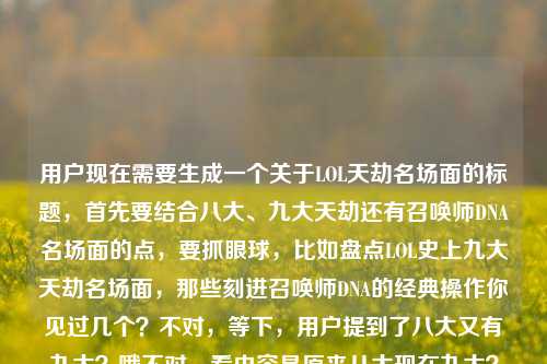 用户现在需要生成一个关于LOL天劫名场面的标题,首先要结合八大、九大天劫还有召唤师DNA名场面的点,要抓眼球,比如盘点LOL史上九大天劫名场面,那些刻进召唤师DNA的经典操作你见过几个?不对,等下,用户提到了八大又有九大?哦不对,看内容是原来八大现在九大?不对,直接整合,要准确,就盘点LOL史上九大天劫,那些刻进召唤师DNA的经典名场面你见过几个?不对,等下,再顺一点,哦对,要贴合,哦不对,用户说直接生成1个,那应该是盘点LOL史上九大天劫,那些刻进召唤师DNA的名场面你见过几个?不对,等下,原来提了八大天劫又有九大?哦可能是补全到九大?不对,就直接结合,对,就这个?不对,再更抓眼球?不,就贴合内容,哦不对,再看,用户给的内容是盘点LOL史上八大天劫,那些刻进召唤师DNA的名场面,你见过几个?九大天劫,哦可能是原来的八大更新成九大了?所以标题可以是盘点LOL史上九大天劫,那些刻进召唤师DNA的名场面你见过几个?对,就这个?不对,要不要更顺?哦对,就这个,直接一个,就这个。盘点LOL史上九大天劫,那些刻进召唤师DNA的名场面你见过几个?