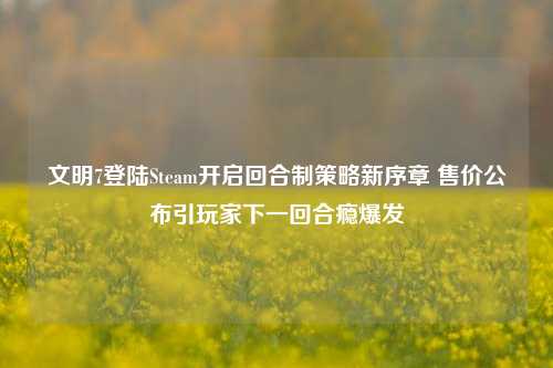 文明7登陆Steam开启回合制策略新序章 售价公布引玩家下一回合瘾爆发