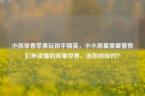 小孩举着苹果玩和平精英，小小屏幕里藏着我们未读懂的孩童世界，该如何应对？