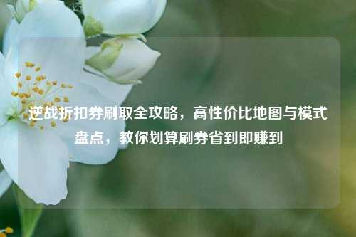 逆战折扣券刷取全攻略，高性价比地图与模式盘点，教你划算刷券省到即赚到