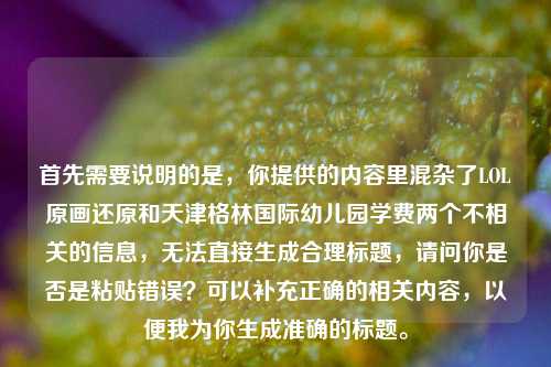 首先需要说明的是，你提供的内容里混杂了LOL原画还原和天津格林国际幼儿园学费两个不相关的信息，无法直接生成合理标题，请问你是否是粘贴错误？可以补充正确的相关内容，以便我为你生成准确的标题。