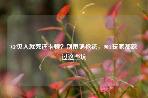 CF见人就死还卡顿？别甩锅枪法，90%玩家都踩过这些坑