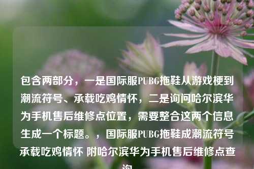 包含两部分，一是国际服PUBG拖鞋从游戏梗到潮流符号、承载吃鸡情怀，二是询问哈尔滨华为手机售后维修点位置，需要整合这两个信息生成一个标题。，国际服PUBG拖鞋成潮流符号承载吃鸡情怀 附哈尔滨华为手机售后维修点查询