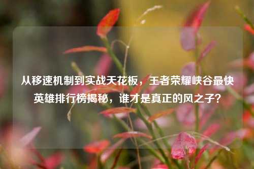从移速机制到实战天花板，王者荣耀峡谷最快英雄排行榜揭秘，谁才是真正的风之子？